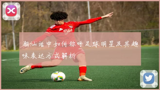 潮汕话中如何称呼足球明星及其趣味表达方式解析