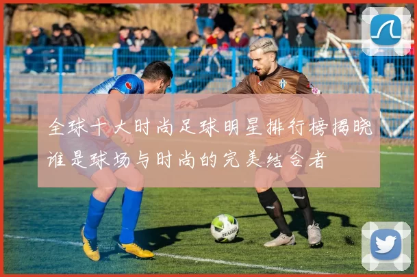 全球十大时尚足球明星排行榜揭晓谁是球场与时尚的完美结合者