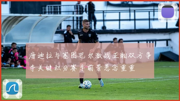 唐迪拉与塞图巴尔激战正酣双方争夺关键积分赛季前景悬念重重