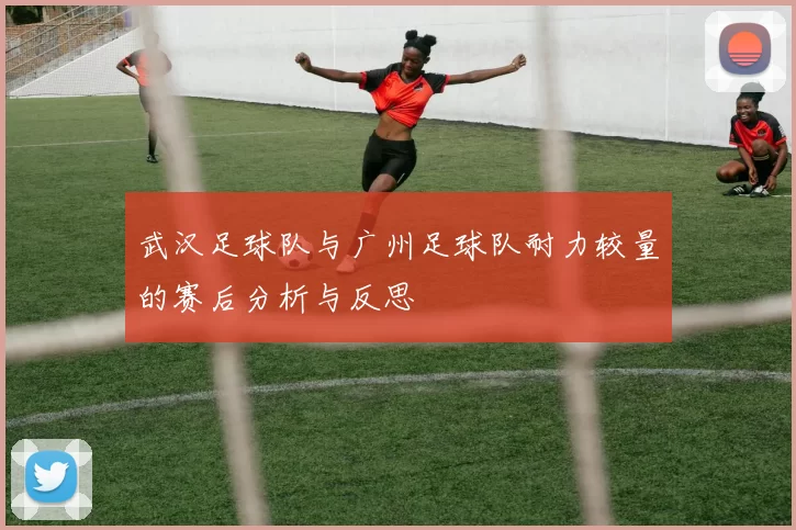 武汉足球队与广州足球队耐力较量的赛后分析与反思