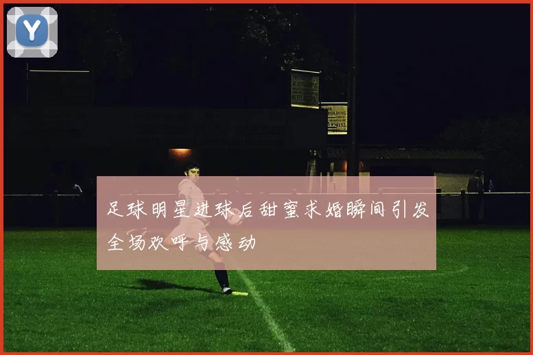 足球明星进球后甜蜜求婚瞬间引发全场欢呼与感动