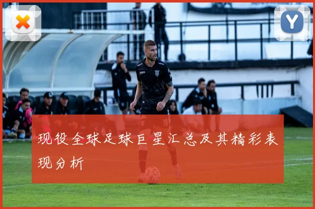 现役全球足球巨星汇总及其精彩表现分析