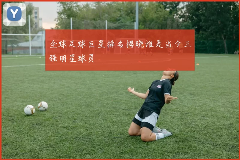 全球足球巨星排名揭晓谁是当今三强明星球员