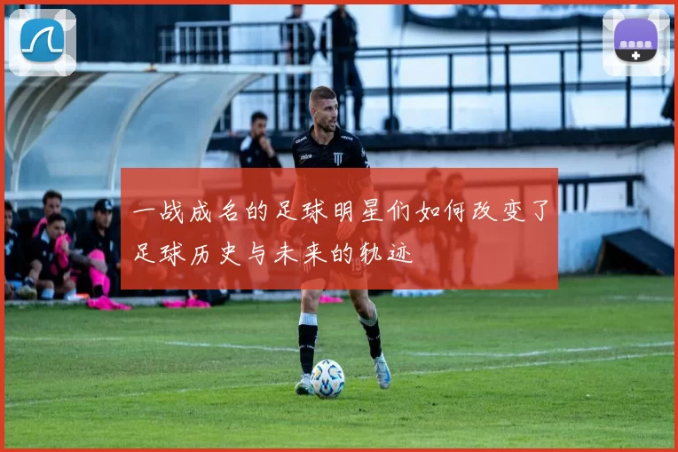 一战成名的足球明星们如何改变了足球历史与未来的轨迹