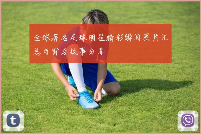 全球著名足球明星精彩瞬间图片汇总与背后故事分享