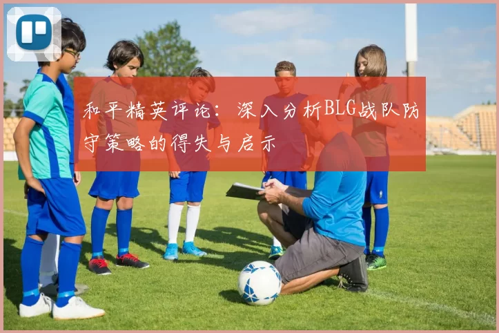 和平精英评论：深入分析BLG战队防守策略的得失与启示