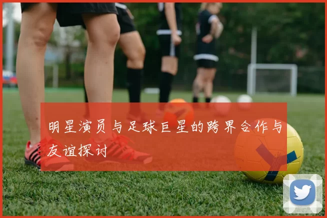 明星演员与足球巨星的跨界合作与友谊探讨