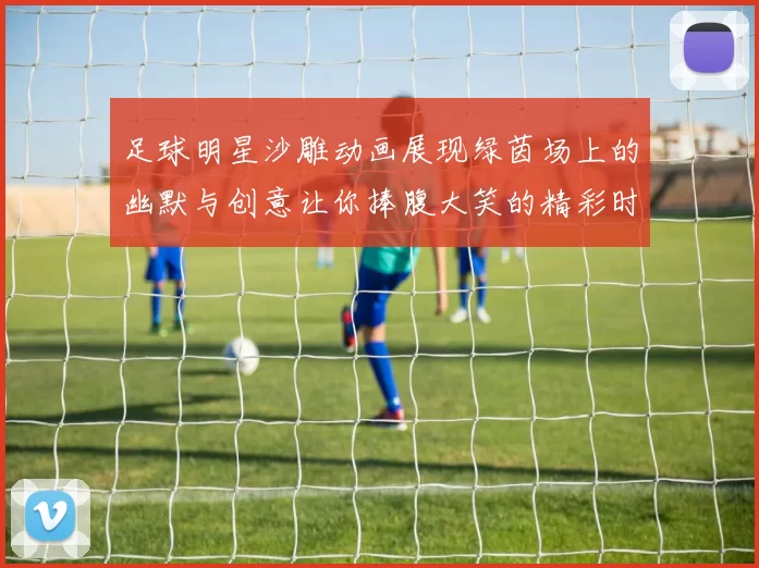 足球明星沙雕动画展现绿茵场上的幽默与创意让你捧腹大笑的精彩时刻