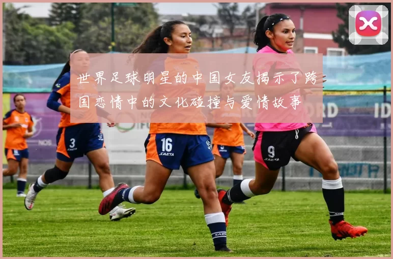 世界足球明星的中国女友揭示了跨国恋情中的文化碰撞与爱情故事