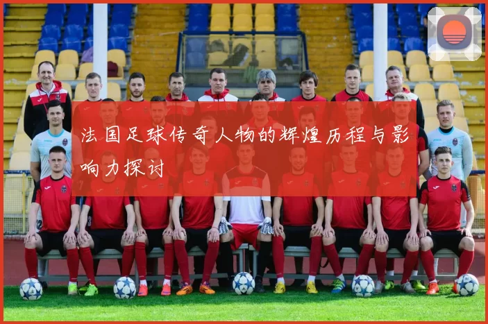 法国足球传奇人物的辉煌历程与影响力探讨