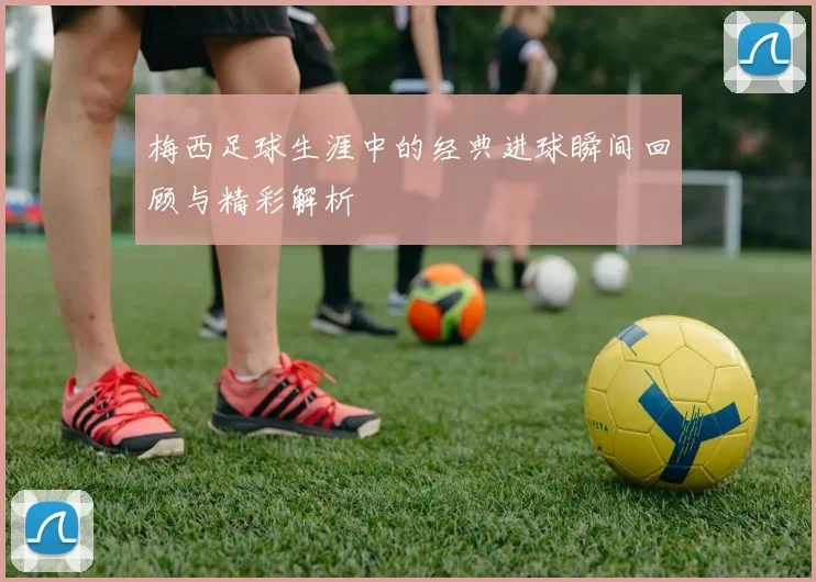 梅西足球生涯中的经典进球瞬间回顾与精彩解析