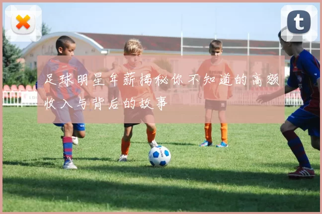 足球明星年薪揭秘你不知道的高额收入与背后的故事