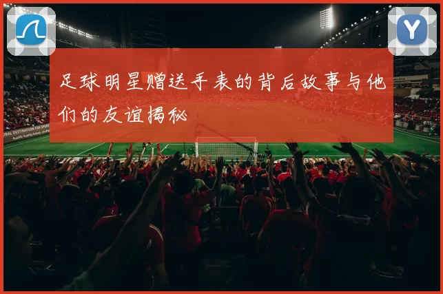 足球明星赠送手表的背后故事与他们的友谊揭秘