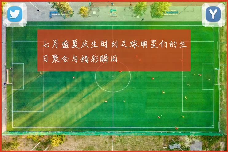 七月盛夏庆生时刻足球明星们的生日聚会与精彩瞬间