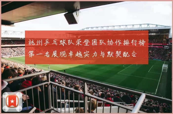 杭州乒乓球队荣登团队协作排行榜第一名展现卓越实力与默契配合