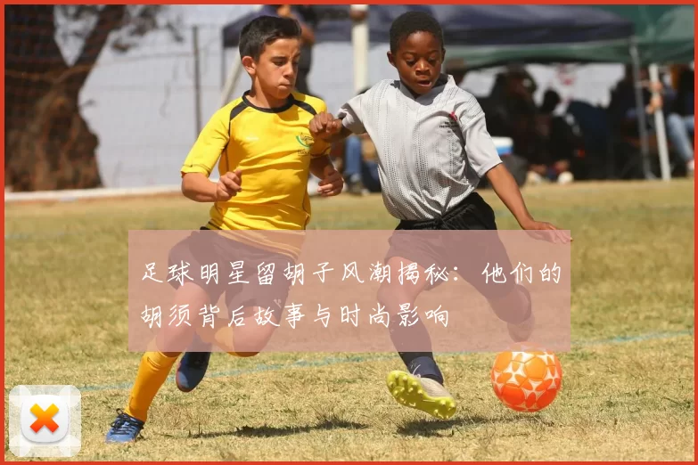 足球明星留胡子风潮揭秘：他们的胡须背后故事与时尚影响