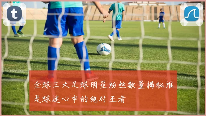 全球三大足球明星粉丝数量揭秘谁是球迷心中的绝对王者