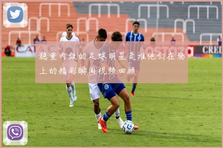稳重内敛的足球明星是谁他们在场上的精彩瞬间视频回顾