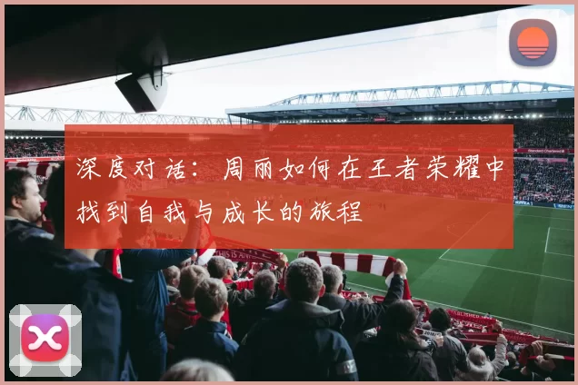 深度对话：周丽如何在王者荣耀中找到自我与成长的旅程