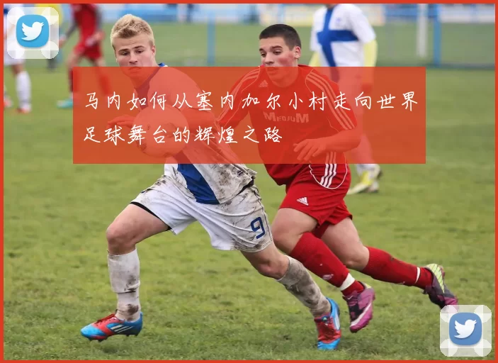 马内如何从塞内加尔小村走向世界足球舞台的辉煌之路