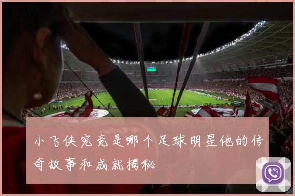 小飞侠究竟是哪个足球明星他的传奇故事和成就揭秘