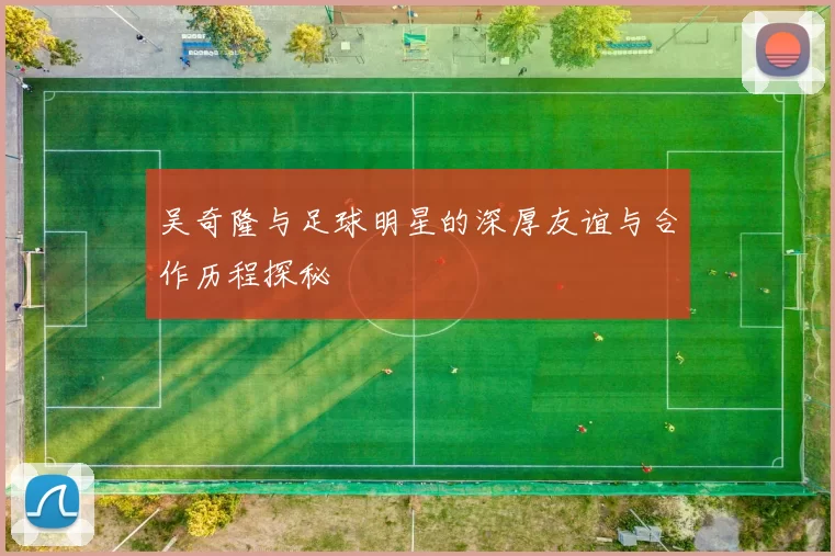 吴奇隆与足球明星的深厚友谊与合作历程探秘