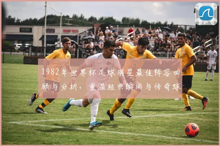 1982年世界杯足球明星最佳阵容回顾与分析，重温经典瞬间与传奇球员风采