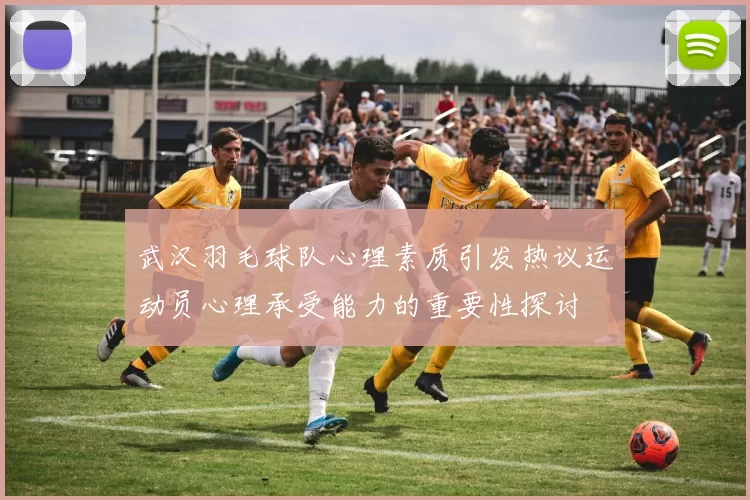 武汉羽毛球队心理素质引发热议运动员心理承受能力的重要性探讨