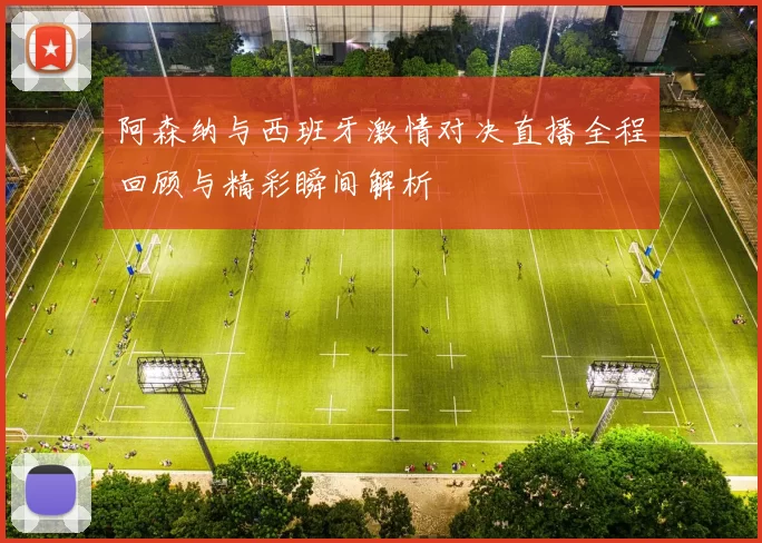 阿森纳与西班牙激情对决直播全程回顾与精彩瞬间解析