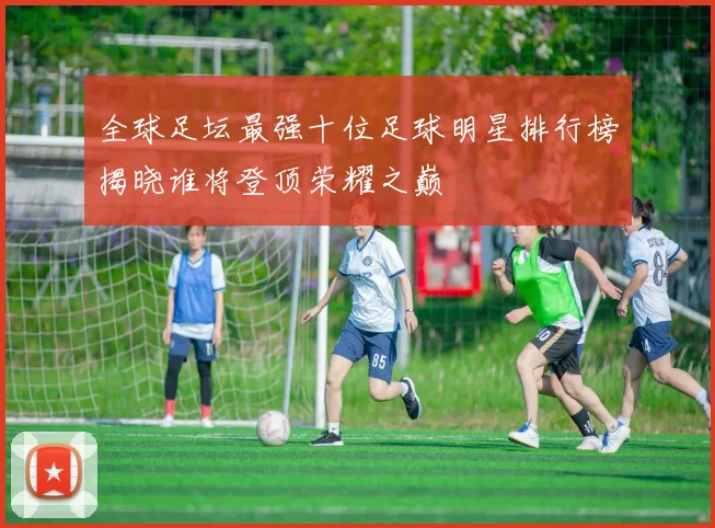 全球足坛最强十位足球明星排行榜揭晓谁将登顶荣耀之巅