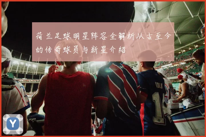 荷兰足球明星阵容全解析从古至今的传奇球员与新星介绍