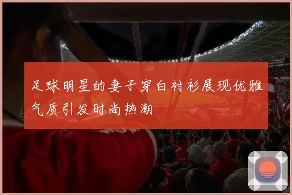 足球明星的妻子穿白衬衫展现优雅气质引发时尚热潮