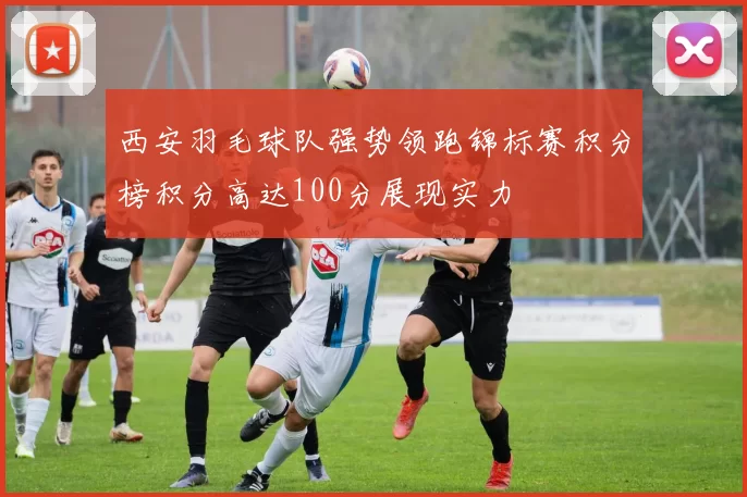 西安羽毛球队强势领跑锦标赛积分榜积分高达100分展现实力