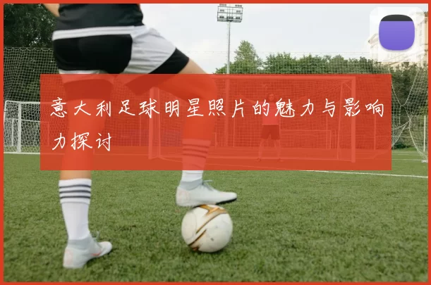 意大利足球明星照片的魅力与影响力探讨