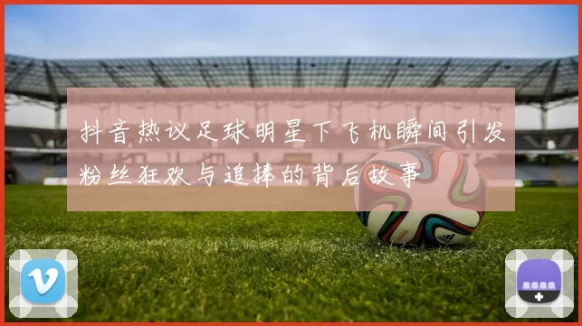 抖音热议足球明星下飞机瞬间引发粉丝狂欢与追捧的背后故事