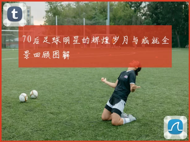 70后足球明星的辉煌岁月与成就全景回顾图解