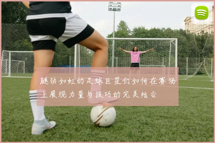腿劲如虹的足球巨星们如何在赛场上展现力量与技巧的完美结合
