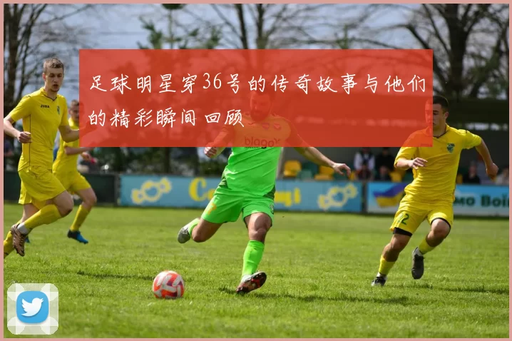 足球明星穿36号的传奇故事与他们的精彩瞬间回顾
