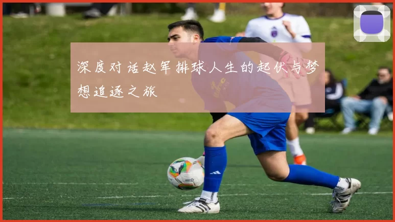 深度对话赵军排球人生的起伏与梦想追逐之旅