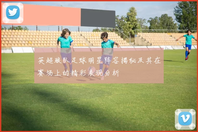 英超狼队足球明星阵容揭秘及其在赛场上的精彩表现分析
