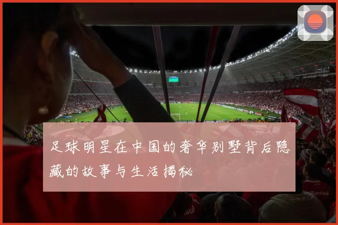 足球明星在中国的奢华别墅背后隐藏的故事与生活揭秘