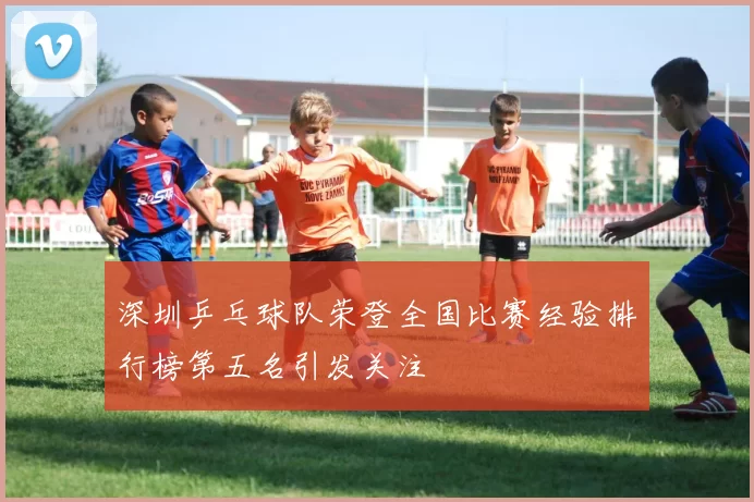 深圳乒乓球队荣登全国比赛经验排行榜第五名引发关注