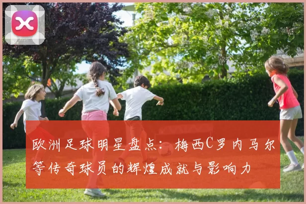 欧洲足球明星盘点：梅西C罗内马尔等传奇球员的辉煌成就与影响力