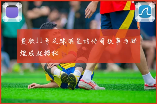 曼联11号足球明星的传奇故事与辉煌成就揭秘