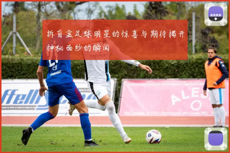 拆盲盒足球明星的惊喜与期待揭开神秘面纱的瞬间