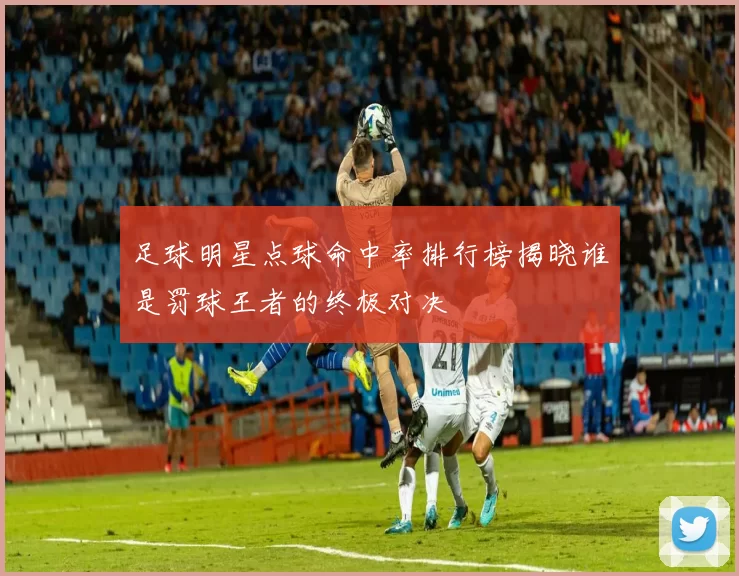 足球明星点球命中率排行榜揭晓谁是罚球王者的终极对决