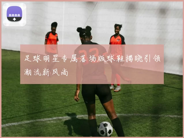足球明星专属落场版球鞋揭晓引领潮流新风尚