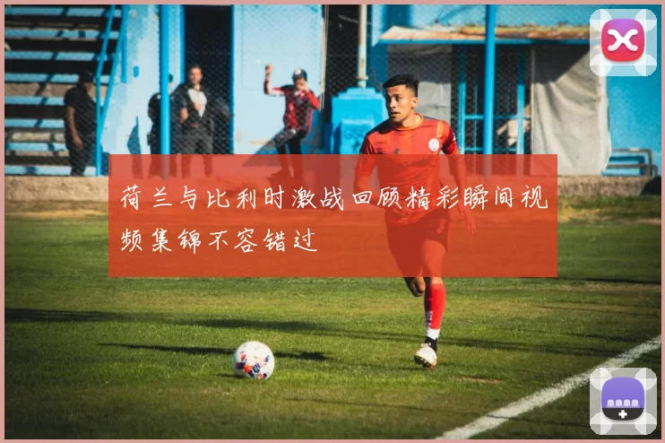 荷兰与比利时激战回顾精彩瞬间视频集锦不容错过