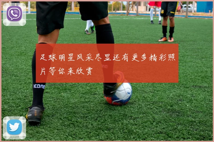 足球明星风采尽显还有更多精彩照片等你来欣赏