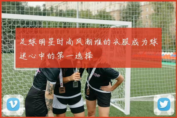 足球明星时尚风潮谁的衣服成为球迷心中的第一选择